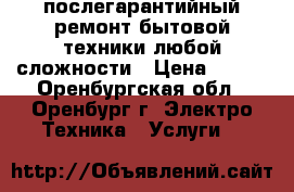 послегарантийный ремонт бытовой техники любой сложности › Цена ­ 100 - Оренбургская обл., Оренбург г. Электро-Техника » Услуги   